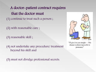 A doctor-patient contract requires
that the doctor must
(1) continue to treat such a person ;
(2) with reasonable care ;
(3) reasonable skill ;
(4) not undertake any procedure/ treatment
beyond his skill and
(5) must not divulge professional secrets.
 