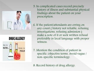 5. In complicated cases record precisely
history of illness and substantial physical
findings about the patient on your
prescription.
6. If the patient/attendants are erring on
any count ( history not reliable, refusing
investigations, refusing admission )
make a note of it or seek written refusal
preferably in local language with proper
witness.
7. Mention the condition of patient in
specific /objective terms. Avoid vague /
non-specific terminology.
8. Record history of drug allergy.
 