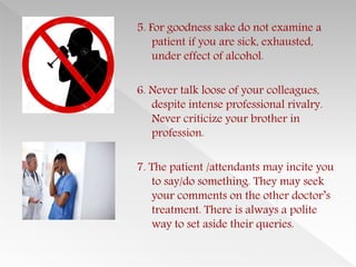 5. For goodness sake do not examine a
patient if you are sick, exhausted,
under effect of alcohol.
6. Never talk loose of your colleagues,
despite intense professional rivalry.
Never criticize your brother in
profession.
7. The patient /attendants may incite you
to say/do something. They may seek
your comments on the other doctor’s
treatment. There is always a polite
way to set aside their queries.
 
