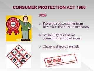 AIMS :
 Protection of consumer from
hazards to their health and safety
 Availability of effective
community redressal forum
 Cheap and speedy remedy
 