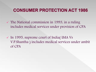  The National commission in 1993, in a ruling
includes medical services under provision of CPA
 In 1995, supreme court of India( IMA Vs
V.P.Shantha ) includes medical services under ambit
of CPA
 