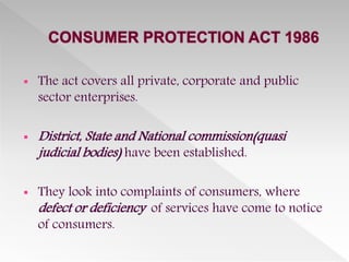  The act covers all private, corporate and public
sector enterprises.
 District, State and National commission(quasi
judicial bodies) have been established.
 They look into complaints of consumers, where
defect or deficiency of services have come to notice
of consumers.
 