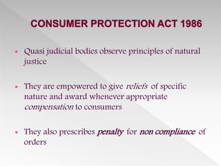  Quasi judicial bodies observe principles of natural
justice
 They are empowered to give reliefs of specific
nature and award whenever appropriate
compensation to consumers
 They also prescribes penalty for non compliance of
orders
 