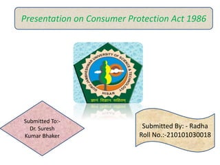 Presentation on Consumer Protection Act 1986
Submitted To:-
Dr. Suresh
Kumar Bhaker
Submitted By: - Radha
Roll No.:-210101030018
 