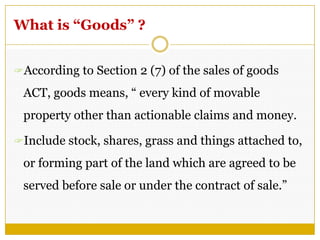 What is “Goods” ?
According to Section 2 (7) of the sales of goods
ACT, goods means, ― every kind of movable
property other than actionable claims and money.
Include stock, shares, grass and things attached to,
or forming part of the land which are agreed to be
served before sale or under the contract of sale.‖
 