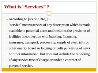 What is “Services” ?
– According to [section.2(o)] :-
―service‖ means service of any description which is made
available to potential users and includes the provision of
facilities in connection with banking, financing,
insurance, transport, processing, supply of electricity or
other energy board or lodging or both purveying of news
or other information, but does not include the rendering
of any service free of charge or under a contract of
personal service.
 