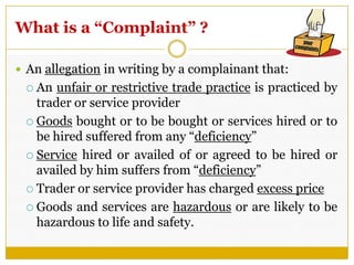What is a “Complaint” ?
 An allegation in writing by a complainant that:
 An unfair or restrictive trade practice is practiced by
trader or service provider
 Goods bought or to be bought or services hired or to
be hired suffered from any ―deficiency‖
 Service hired or availed of or agreed to be hired or
availed by him suffers from ―deficiency‖
 Trader or service provider has charged excess price
 Goods and services are hazardous or are likely to be
hazardous to life and safety.
 