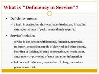 What is “Deficiency in Service” ?
• ‗Deficiency‘ means
– a fault, imperfection, shortcoming or inadequacy in quality,
nature, or manner of performance than is required.
• ‗Service‘ includes
– service in connection with banking, financing, insurance,
transport, processing, supply of electrical and other energy,
boarding or lodging, housing construction, entertainment,
amusement or purveying of news and other information
– but does not include any service free of charge or under a
personal contract.
 