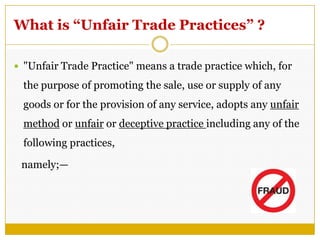 What is “Unfair Trade Practices” ?
 "Unfair Trade Practice" means a trade practice which, for
the purpose of promoting the sale, use or supply of any
goods or for the provision of any service, adopts any unfair
method or unfair or deceptive practice including any of the
following practices,
namely;—
 