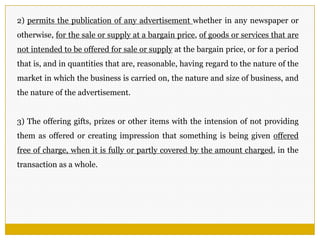 2) permits the publication of any advertisement whether in any newspaper or
otherwise, for the sale or supply at a bargain price, of goods or services that are
not intended to be offered for sale or supply at the bargain price, or for a period
that is, and in quantities that are, reasonable, having regard to the nature of the
market in which the business is carried on, the nature and size of business, and
the nature of the advertisement.
3) The offering gifts, prizes or other items with the intension of not providing
them as offered or creating impression that something is being given offered
free of charge, when it is fully or partly covered by the amount charged, in the
transaction as a whole.
 