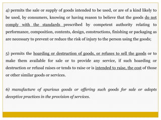 4) permits the sale or supply of goods intended to be used, or are of a kind likely to
be used, by consumers, knowing or having reason to believe that the goods do not
comply with the standards prescribed by competent authority relating to
performance, composition, contents, design, constructions, finishing or packaging as
are necessary to prevent or reduce the risk of injury to the person using the goods;
5) permits the hoarding or destruction of goods, or refuses to sell the goods or to
make them available for sale or to provide any service, if such hoarding or
destruction or refusal raises or tends to raise or is intended to raise, the cost of those
or other similar goods or services.
6) manufacture of spurious goods or offering such goods for sale or adopts
deceptive practices in the provision of services.
 