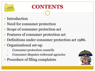CONTENTS
 Introduction
 Need for consumer protection
 Scope of consumer protection act
 Features of consumer protection act
 Definitions under consumer protection act 1986.
 Organizational set-up
1. Consumer protection councils
2. Consumer disputes redressal agencies
 Procedure of filing complaints
 