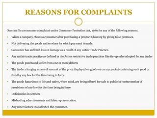 REASONS FOR COMPLAINTS
One can file a consumer complaint under Consumer Protection Act, 1986 for any of the following reasons.
 When a company cheats a consumer after purchasing a product.Cheating by giving false promises.
 Not delivering the goods and services for which payment is made.
 Consumer has suffered loss or damage as a result of any unfair Trade Practice.
 Any unfair trade practice as defined in the Act or restrictive trade practices like tie-up sales adopted by any trader
 The goods purchased suffer from one or more defects
 The trader charging excess of amount of the price displayed on goods or on any packet containing such good or
fixed by any law for the time being in force
 The goods hazardous to life and safety, when used, are being offered for sale to public in contravention of
provisions of any law for the time being in force
 Deficiencies in services
 Misleading advertisements and false representation.
 Any other factors that affected the consumer.
 