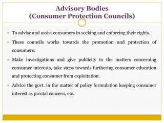  To advise and assist consumers in seeking and enforcing their rights.
 These councils works towards the promotion and protection of
consumers.
 Make investigations and give publicity to the matters concerning
consumer interests, take steps towards furthering consumer education
and protecting consumer from exploitation.
 Advice the govt. in the matter of policy formulation keeping consumer
interest as pivotal concern, etc.
Advisory Bodies
(Consumer Protection Councils)
 