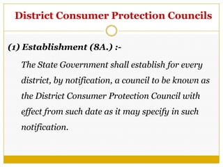 District Consumer Protection Councils
(1) Establishment (8A.) :-
The State Government shall establish for every
district, by notification, a council to be known as
the District Consumer Protection Council with
effect from such date as it may specify in such
notification.
 