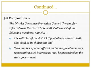 (2) Composition :-
The District Consumer Protection Council (hereinafter
referred to as the District Council) shall consist of the
following members, namely:—
a) The collector of the district (by whatever name called),
who shall be its chairman; and
b) Such number of other official and non-official members
representing such interests as may be prescribed by the
state government.
Continued…
 