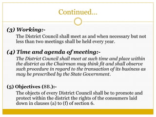 Continued…
(3) Working:-
The District Council shall meet as and when necessary but not
less than two meetings shall be held every year.
(4) Time and agenda of meeting:-
The District Council shall meet at such time and place within
the district as the Chairman may think fit and shall observe
such procedure in regard to the transaction of its business as
may be prescribed by the State Government.
(5) Objectives (8B.):-
The objects of every District Council shall be to promote and
protect within the district the rights of the consumers laid
down in clauses (a) to (f) of section 6.
 