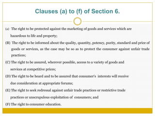 Clauses (a) to (f) of Section 6.
(a) The right to be protected against the marketing of goods and services which are
hazardous to life and property;
(B) The right to be informed about the quality, quantity, potency, purity, standard and price of
goods or services, as the case may be so as to protect the consumer against unfair trade
practices;
(C) The right to be assured, wherever possible, access to a variety of goods and
services at competitive prices;
(D) The right to be heard and to be assured that consumer's interests will receive
due consideration at appropriate forums;
(E) The right to seek redressal against unfair trade practices or restrictive trade
practices or unscrupulous exploitation of consumers; and
(F) The right to consumer education.
 