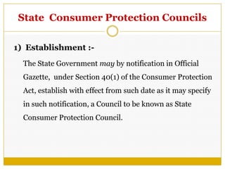 State Consumer Protection Councils
1) Establishment :-
The State Government may by notification in Official
Gazette, under Section 40(1) of the Consumer Protection
Act, establish with effect from such date as it may specify
in such notification, a Council to be known as State
Consumer Protection Council.
 