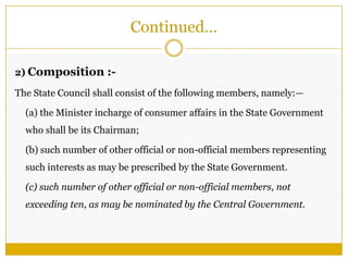 Continued…
2) Composition :-
The State Council shall consist of the following members, namely:—
(a) the Minister incharge of consumer affairs in the State Government
who shall be its Chairman;
(b) such number of other official or non-official members representing
such interests as may be prescribed by the State Government.
(c) such number of other official or non-official members, not
exceeding ten, as may be nominated by the Central Government.
 