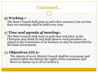 Continued…
3) Working :-
The State Council shall meet as and when necessary but not less
than two meetings shall be held every year.
4) Time and agenda of meeting:-
The State Council shall meet at such time and place as the
Chairman may think fit and shall observe such procedure in
regard to the transaction of its business as may be prescribed by
the State Government.
(5) Objectives (8B.):-
The objects of every District Council shall be to promote and
protect within the district the rights of the consumers laid
down in clauses (a) to (f) of section 6.
 