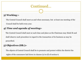 Continued…
3) Working :-
The Central Council shall meet as and when necessary, but at least one meeting of the
Council shall be held every year.
4) Time and agenda of meeting:-
The Central Council shall meet at such time and place as the Chairman may think fit and
shall observe such procedure in regard to the transaction of its business as may be
prescribed.
5) Objectives (8B.):-
The objects of Central Council shall be to promote and protect within the district the
rights of the consumers laid down in clauses (a) to (f) of section 6.
 