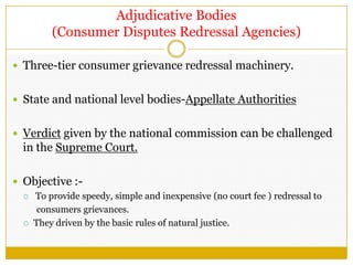 Adjudicative Bodies
(Consumer Disputes Redressal Agencies)
 Three-tier consumer grievance redressal machinery.
 State and national level bodies-Appellate Authorities
 Verdict given by the national commission can be challenged
in the Supreme Court.
 Objective :-
 To provide speedy, simple and inexpensive (no court fee ) redressal to
consumers grievances.
 They driven by the basic rules of natural justice.
 