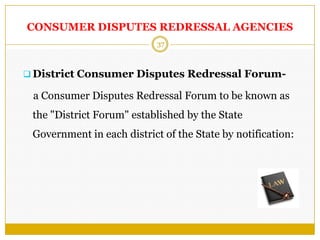 37
CONSUMER DISPUTES REDRESSAL AGENCIES
 District Consumer Disputes Redressal Forum-
a Consumer Disputes Redressal Forum to be known as
the "District Forum" established by the State
Government in each district of the State by notification:
 
