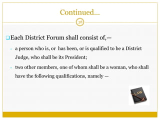 38
Each District Forum shall consist of,—
• a person who is, or has been, or is qualified to be a District
Judge, who shall be its President;
• two other members, one of whom shall be a woman, who shall
have the following qualifications, namely —
Continued…
 