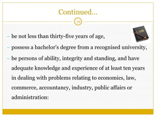 39
– be not less than thirty-five years of age,
– possess a bachelor's degree from a recognised university,
– be persons of ability, integrity and standing, and have
adequate knowledge and experience of at least ten years
in dealing with problems relating to economics, law,
commerce, accountancy, industry, public affairs or
administration:
Continued…
 