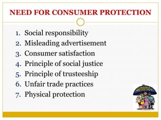 NEED FOR CONSUMER PROTECTION
1. Social responsibility
2. Misleading advertisement
3. Consumer satisfaction
4. Principle of social justice
5. Principle of trusteeship
6. Unfair trade practices
7. Physical protection
 