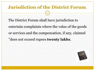 40
Jurisdiction of the District Forum.
The District Forum shall have jurisdiction to
entertain complaints where the value of the goods
or services and the compensation, if any, claimed
''does not exceed rupees twenty lakhs.
 
