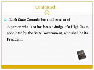 42
 Each State Commission shall consist of—
A person who is or has been a Judge of a High Court,
appointed by the State Government, who shall be its
President.
Continued…
 
