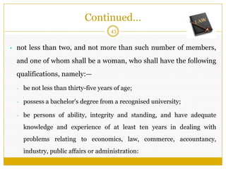 43
• not less than two, and not more than such number of members,
and one of whom shall be a woman, who shall have the following
qualifications, namely:—
- be not less than thirty-five years of age;
- possess a bachelor's degree from a recognised university;
- be persons of ability, integrity and standing, and have adequate
knowledge and experience of at least ten years in dealing with
problems relating to economics, law, commerce, accountancy,
industry, public affairs or administration:
Continued…
 