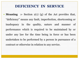 DEFICIENCY IN SERVICE
 Meaning :- Section 2(1) (g) of the Act provides that,
―deficiency‖ means any fault, imperfection, shortcoming or
inadequacy in the quality, nature and manner of
performance which is required to be maintained by or
under any law for the time being in force or has been
undertaken to be performed by a person in pursuance of a
contract or otherwise in relation to any service.
 