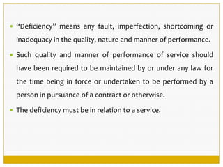  “Deficiency” means any fault, imperfection, shortcoming or
inadequacy in the quality, nature and manner of performance.
 Such quality and manner of performance of service should
have been required to be maintained by or under any law for
the time being in force or undertaken to be performed by a
person in pursuance of a contract or otherwise.
 The deficiency must be in relation to a service.
 