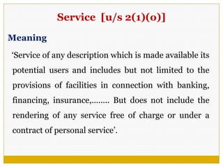 Service [u/s 2(1)(o)]
Meaning
‗Service of any description which is made available its
potential users and includes but not limited to the
provisions of facilities in connection with banking,
financing, insurance,…….. But does not include the
rendering of any service free of charge or under a
contract of personal service‘.
 