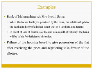 Examples
 Bank of Maharashtra v/s Mrs Jyothi Satya
 When the locker facility is provided by the bank, the relationship b/w
the bank and hirer of a locker is not that of a landlord and tenant.
 In event of loss of contents of lockers as a result of robbery, the bank
will be liable for deficiency of service.
• Failure of the housing board to give possession of the flat
after receiving the price and registering it in favour of the
allottee.
 