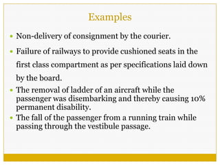 Examples
 Non-delivery of consignment by the courier.
 Failure of railways to provide cushioned seats in the
first class compartment as per specifications laid down
by the board.
 The removal of ladder of an aircraft while the
passenger was disembarking and thereby causing 10%
permanent disability.
 The fall of the passenger from a running train while
passing through the vestibule passage.
 