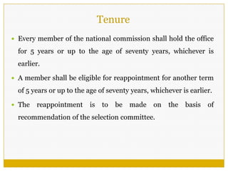 Tenure
 Every member of the national commission shall hold the office
for 5 years or up to the age of seventy years, whichever is
earlier.
 A member shall be eligible for reappointment for another term
of 5 years or up to the age of seventy years, whichever is earlier.
 The reappointment is to be made on the basis of
recommendation of the selection committee.
 
