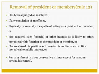 Removal of president or members(rule 13)
 Has been adjudged an insolvent.
 If any conviction of an offence,
 Physically or mentally incapable of acting as a president or member,
or
 Has acquired such financial or other interest as is likely to affect
prejudicially his function as the president or member, or
 Has so abused his position as to render his continuance in office
prejudicial to public interest, or
 Remains absent in three consecutive sittings except for reasons
beyond his control.
 
