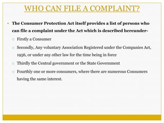 WHO CAN FILE A COMPLAINT?
 The Consumer Protection Act itself provides a list of persons who
can file a complaint under the Act which is described hereunder-
 Firstly a Consumer
 Secondly, Any voluntary Association Registered under the Companies Act,
1956, or under any other law for the time being in force
 Thirdly the Central government or the State Government
 Fourthly one or more consumers, where there are numerous Consumers
having the same interest.
 