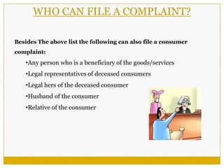 Besides The above list the following can also file a consumer
complaint:
•Any person who is a beneficiary of the goods/services
•Legal representatives of deceased consumers
•Legal hers of the deceased consumer
•Husband of the consumer
•Relative of the consumer
WHO CAN FILE A COMPLAINT?
 