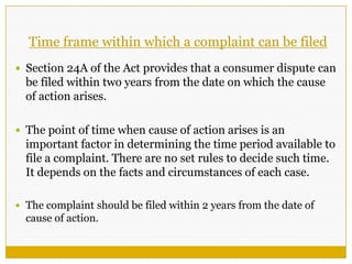 Time frame within which a complaint can be filed
 Section 24A of the Act provides that a consumer dispute can
be filed within two years from the date on which the cause
of action arises.
 The point of time when cause of action arises is an
important factor in determining the time period available to
file a complaint. There are no set rules to decide such time.
It depends on the facts and circumstances of each case.
 The complaint should be filed within 2 years from the date of
cause of action.
 