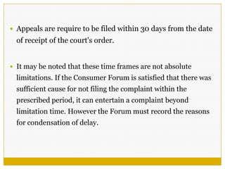  Appeals are require to be filed within 30 days from the date
of receipt of the court's order.
 It may be noted that these time frames are not absolute
limitations. If the Consumer Forum is satisfied that there was
sufficient cause for not filing the complaint within the
prescribed period, it can entertain a complaint beyond
limitation time. However the Forum must record the reasons
for condensation of delay.
 