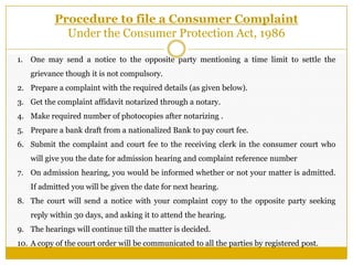 Procedure to file a Consumer Complaint
Under the Consumer Protection Act, 1986
1. One may send a notice to the opposite party mentioning a time limit to settle the
grievance though it is not compulsory.
2. Prepare a complaint with the required details (as given below).
3. Get the complaint affidavit notarized through a notary.
4. Make required number of photocopies after notarizing .
5. Prepare a bank draft from a nationalized Bank to pay court fee.
6. Submit the complaint and court fee to the receiving clerk in the consumer court who
will give you the date for admission hearing and complaint reference number
7. On admission hearing, you would be informed whether or not your matter is admitted.
If admitted you will be given the date for next hearing.
8. The court will send a notice with your complaint copy to the opposite party seeking
reply within 30 days, and asking it to attend the hearing.
9. The hearings will continue till the matter is decided.
10. A copy of the court order will be communicated to all the parties by registered post.
 