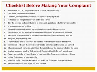 Checklist Before Making Your Complaint
1. A cause-title i.e. The Complaint should, if possible, have a heading
2. Your name, description and address
3. The name, description and address of the opposite party or parties
4. Facts about the complaint and when and where it arose
5. How the opposite parties are liable to be proceeded against and why they are answerable
6. or accountable to this petition.
7. Copies of documents in support of the allegations contained in the petition.
8. Complainants are advised to keep copies of the complaint/petition and all furnished
9. documents for their records. A list of documents should be furnished along with the
10. complaint, duly signed by you.
11. You would also need to state how the case falls within the jurisdiction of the forum /
12. commission – whether the opposite party resides or carried on business r has a branch
13. office or personally works for gain within the jurisdiction of the forum or whether the cause
14. of action (damaged goods or deficient service) arose within the forum‘s jurisdiction.
15. You are also entitled to claim the cost of your complaint from the opposite party. Hence
16. include that amount in your complaint.
17. According to the Consumer Protection Act, 1986, you don‘t need a lawyer to file the
18. petition or argue the case as you can do it yourself.
 