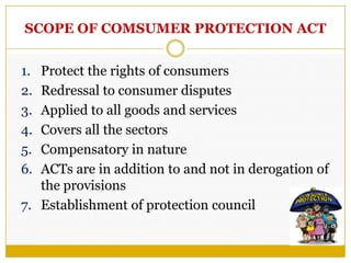 SCOPE OF COMSUMER PROTECTION ACT
1. Protect the rights of consumers
2. Redressal to consumer disputes
3. Applied to all goods and services
4. Covers all the sectors
5. Compensatory in nature
6. ACTs are in addition to and not in derogation of
the provisions
7. Establishment of protection council
 