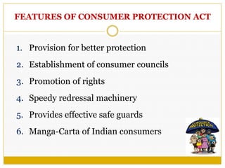 FEATURES OF CONSUMER PROTECTION ACT
1. Provision for better protection
2. Establishment of consumer councils
3. Promotion of rights
4. Speedy redressal machinery
5. Provides effective safe guards
6. Manga-Carta of Indian consumers
 