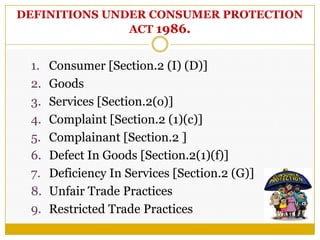 DEFINITIONS UNDER CONSUMER PROTECTION
ACT 1986.
1. Consumer [Section.2 (I) (D)]
2. Goods
3. Services [Section.2(o)]
4. Complaint [Section.2 (1)(c)]
5. Complainant [Section.2 ]
6. Defect In Goods [Section.2(1)(f)]
7. Deficiency In Services [Section.2 (G)]
8. Unfair Trade Practices
9. Restricted Trade Practices
 